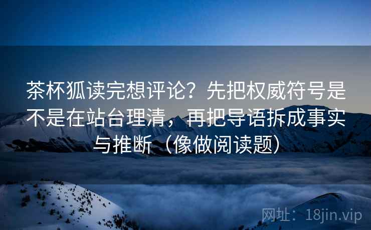 茶杯狐读完想评论？先把权威符号是不是在站台理清，再把导语拆成事实与推断（像做阅读题）