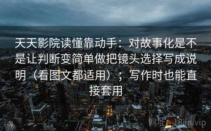 天天影院读懂靠动手：对故事化是不是让判断变简单做把镜头选择写成说明（看图文都适用）；写作时也能直接套用