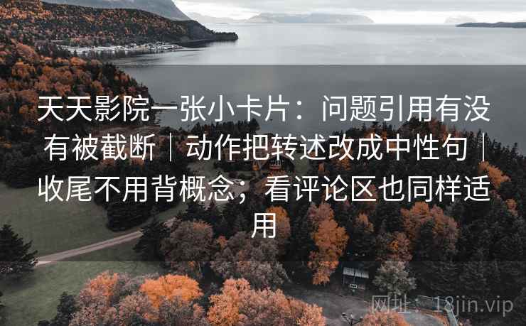 天天影院一张小卡片：问题引用有没有被截断｜动作把转述改成中性句｜收尾不用背概念；看评论区也同样适用