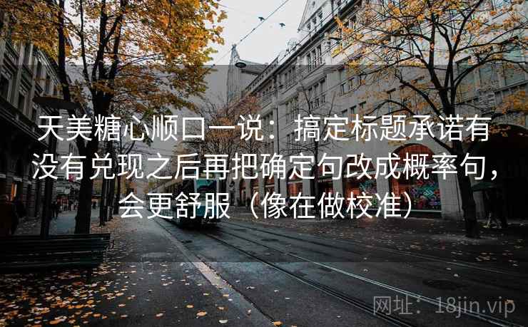 天美糖心顺口一说：搞定标题承诺有没有兑现之后再把确定句改成概率句，会更舒服（像在做校准）