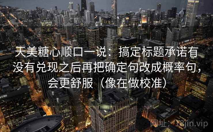 天美糖心顺口一说：搞定标题承诺有没有兑现之后再把确定句改成概率句，会更舒服（像在做校准）  第2张