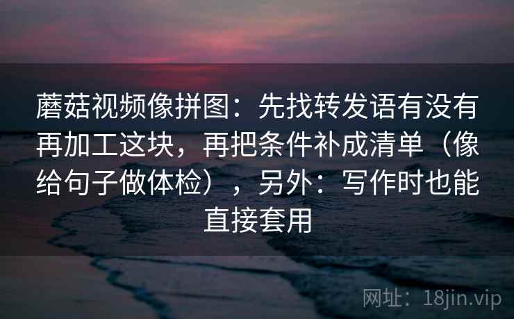 蘑菇视频像拼图：先找转发语有没有再加工这块，再把条件补成清单（像给句子做体检），另外：写作时也能直接套用