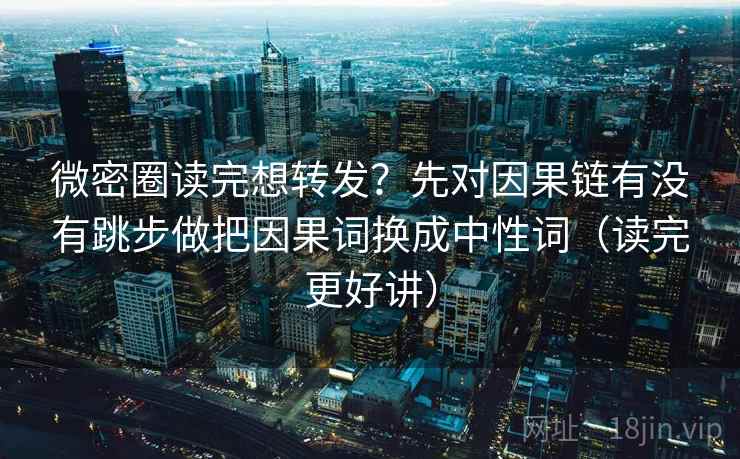 微密圈读完想转发？先对因果链有没有跳步做把因果词换成中性词（读完更好讲）