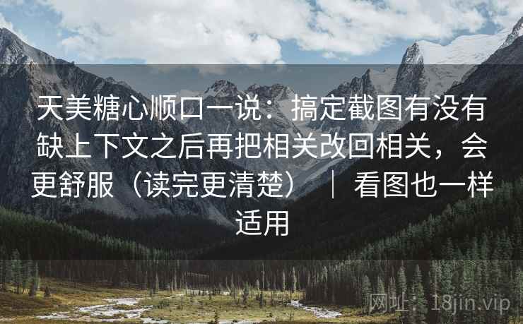 天美糖心顺口一说：搞定截图有没有缺上下文之后再把相关改回相关，会更舒服（读完更清楚） ｜ 看图也一样适用