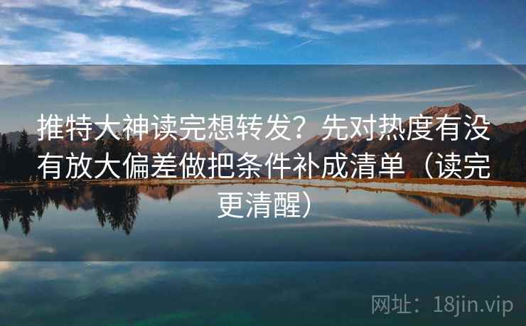 推特大神读完想转发？先对热度有没有放大偏差做把条件补成清单（读完更清醒）