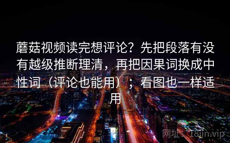 蘑菇视频读完想评论？先把段落有没有越级推断理清，再把因果词换成中性词（评论也能用）；看图也一样适用  第2张