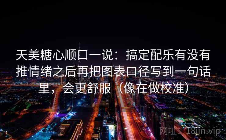 天美糖心顺口一说：搞定配乐有没有推情绪之后再把图表口径写到一句话里，会更舒服（像在做校准）