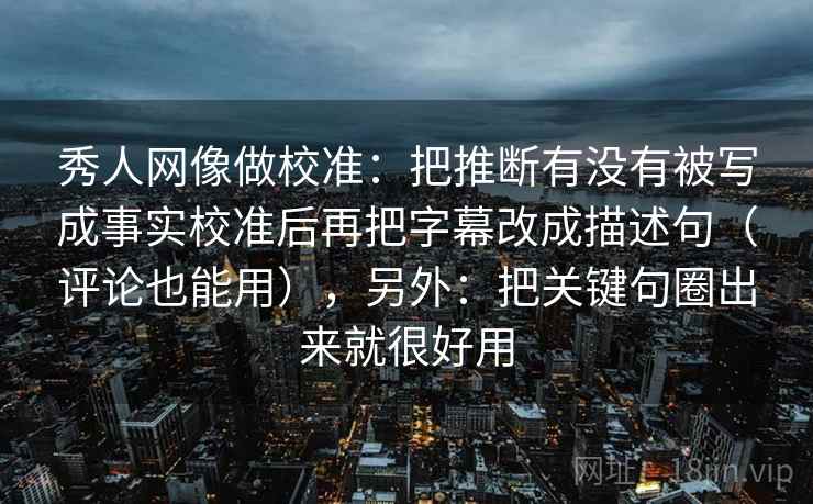 秀人网像做校准：把推断有没有被写成事实校准后再把字幕改成描述句（评论也能用），另外：把关键句圈出来就很好用