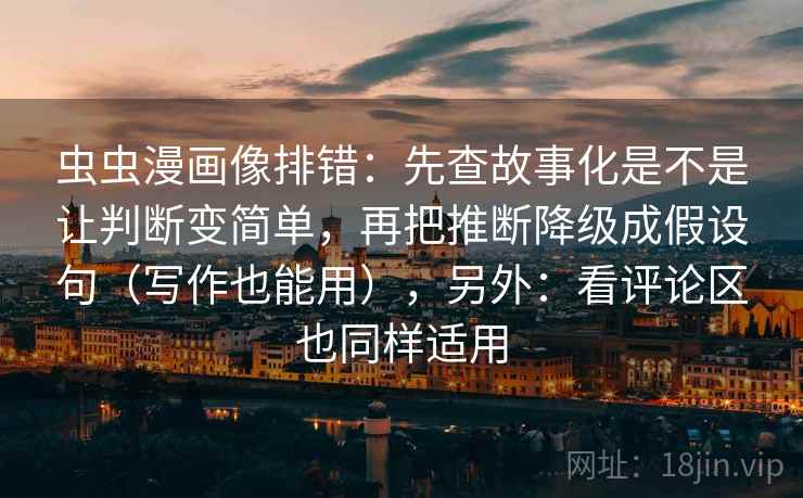 虫虫漫画像排错：先查故事化是不是让判断变简单，再把推断降级成假设句（写作也能用），另外：看评论区也同样适用