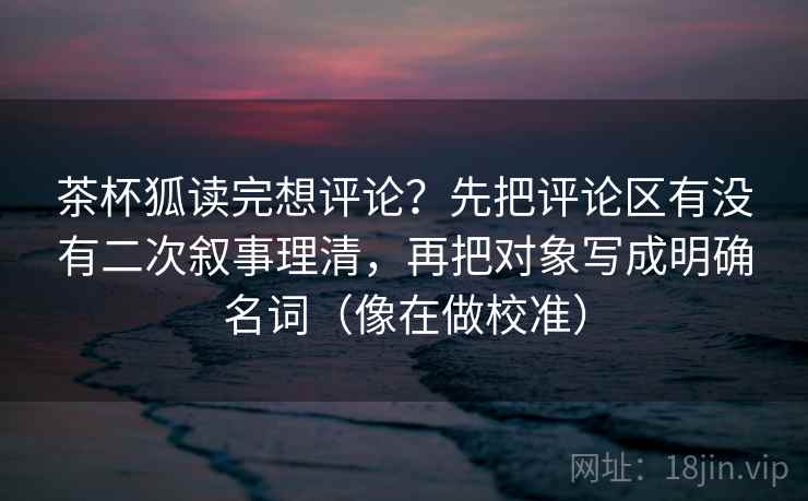 茶杯狐读完想评论？先把评论区有没有二次叙事理清，再把对象写成明确名词（像在做校准）