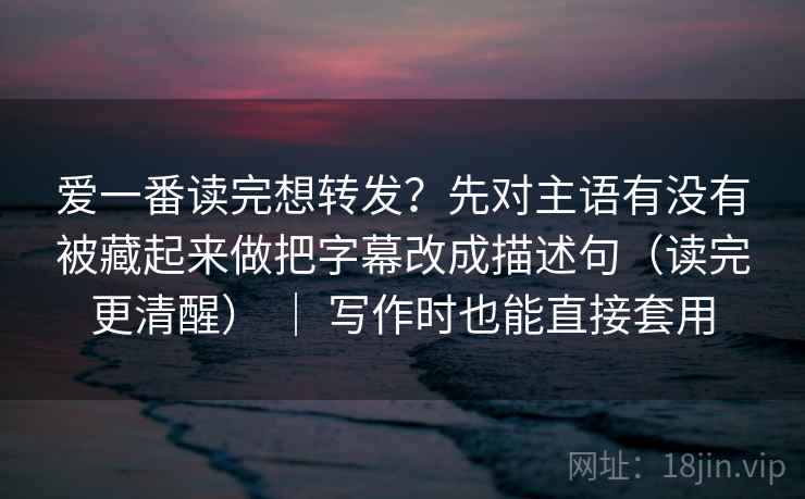 爱一番读完想转发？先对主语有没有被藏起来做把字幕改成描述句（读完更清醒） ｜ 写作时也能直接套用